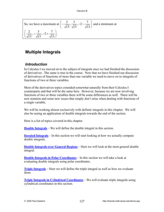 Calculus III

3
7 ⎞
⎛ 2
,
, −2 −
So, we have a maximum at ⎜ −
⎟ and a minimum at
13 ⎠
⎝ 13 13
3
7 ⎞
⎛ 2
,−
, −2 +
⎜
⎟.
13
13 ⎠
⎝ 13

Multiple Integrals
Introduction
In Calculus I we moved on to the subject of integrals once we had finished the discussion
of derivatives. The same is true in the course. Now that we have finished our discussion
of derivatives of functions of more than one variable we need to move on to integrals of
functions of two or three variables.
Most of the derivatives topics extended somewhat naturally from their Calculus I
counterparts and that will be the same here. However, because we are now involving
functions of two or three variables there will be some differences as well. There will be
new notation and some new issues that simply don’t arise when dealing with functions of
a single variable.
We will be working almost exclusively with definite integrals in this chapter. We will
also be seeing an application of double integrals towards the end of the section.
Here is a list of topics covered in this chapter.

Double Integrals – We will define the double integral in this section.
Iterated Integrals – In this section we will start looking at how we actually compute
double integrals.
Double Integrals over General Regions – Here we will look at the most general double
integral.
Double Integrals in Polar Coordinates – In this section we will take a look at
evaluating double integrals using polar coordinates.
Triple Integrals – Here we will define the triple integral as well as how we evaluate
them.
Triple Integrals in Cylindrical Coordinates – We will evaluate triple integrals using
cylindrical coordinates in this section.
.

© 2005 Paul Dawkins

127

http://tutorial.math.lamar.edu/terms.asp

 