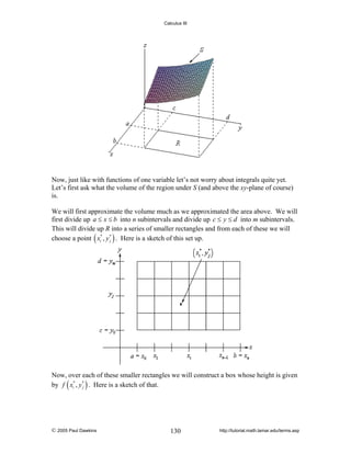 Calculus III

Now, just like with functions of one variable let’s not worry about integrals quite yet.
Let’s first ask what the volume of the region under S (and above the xy-plane of course)
is.
We will first approximate the volume much as we approximated the area above. We will
first divide up a ≤ x ≤ b into n subintervals and divide up c ≤ y ≤ d into m subintervals.
This will divide up R into a series of smaller rectangles and from each of these we will
choose a point ( xi* , y * ) . Here is a sketch of this set up.
j

Now, over each of these smaller rectangles we will construct a box whose height is given
by f ( xi* , y * ) . Here is a sketch of that.
j

© 2005 Paul Dawkins

130

http://tutorial.math.lamar.edu/terms.asp

 