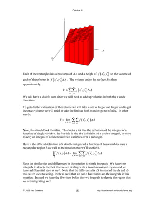 Calculus III

Each of the rectangles has a base area of Δ A and a height of f ( xi* , y * ) so the volume of
j
each of these boxes is f ( xi* , y * ) Δ A . The volume under the surface S is then
j

approximately,
V ≈ ∑∑ f ( xi* , y* ) Δ A
j
n

m

i =1 j =1

We will have a double sum since we will need to add up volumes in both the x and y
directions.
To get a better estimation of the volume we will take n and m larger and larger and to get
the exact volume we will need to take the limit as both n and m go to infinity. In other
words,
V = lim

n , m →∞

∑∑ f ( x , y ) Δ A
n

m

*
i

i =1 j =1

*
j

Now, this should look familiar. This looks a lot like the definition of the integral of a
function of single variable. In fact this is also the definition of a double integral, or more
exactly an integral of a function of two variables over a rectangle.
Here is the official definition of a double integral of a function of two variables over a
rectangular region R as well as the notation that we’ll use for it.

∫∫
R

f ( x, y ) dA = lim

n , m →∞

∑∑ f ( x , y ) Δ A
n

m

i =1 j =1

*
i

*
j

Note the similarities and differences in the notation to single integrals. We have two
integrals to denote the fact that we are dealing with a two dimensional region and we
have a differential here as well. Note that the differential is dA instead of the dx and dy
that we’re used to seeing. Note as well that we don’t have limits on the integrals in this
notation. Instead we have the R written below the two integrals to denote the region that
we are integrating over.
© 2005 Paul Dawkins

131

http://tutorial.math.lamar.edu/terms.asp

 