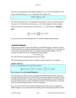 Calculus III

Note that one interpretation of the double integral of f ( x, y ) over the rectangle R is the
volume under the function f ( x, y ) (and above the xy-plane). Or,
Volume = ∫∫ f ( x, y ) dA
R

We can use this double sum in the definition to estimate the value of a double integral if
we need to. We can do this by choosing ( xi* , y * ) to be the midpoint of each rectangle.
j

When we do this we usually denote the point as ( xi , y j ) . This leads to the Midpoint

Rule,

∫∫

f ( x, y ) dA ≈ ∑∑ f ( xi , y j ) Δ A
n

m

i =1 j =1

R

In the next section we start looking at how to actually compute double integrals.

Iterated Integrals
In the previous section we gave the definition of the double integral. However, just like
with the definition of a single integral the definition is very difficult to use in practice and
so we need to start looking into how we actually compute double integrals. We will
continue to assume that we are integrating over the rectangle
R = [ a , b ] × [ c, d ]
We will look at more general regions in the next section.
The following theorem tells us how to compute a double integral over a rectangle.

Fubini’s Theorem
If f ( x, y ) is continuous on R = [ a, b ] × [ c, d ] then,

∫∫
R

b

d

d
f ( x, y ) dA = ⌠ ∫ f ( x, y ) dy dx = ⌠
⌡a c
⌡c

∫ a f ( x, y ) dx dy
b

These integrals are called iterated integrals.
Note that there are in fact two ways of computing a double integral and also notice that
the inner differential matches up with the limits on the inner integral and similarly for the
out differential and limits. In other words, if the inner differential is dy then the limits on
the inner integral must be y limits of integration and if the outer differential is dy then the
limits on the outer integral must be y limits of integration.
Now, on some level this is just notation and doesn’t really tell us how to compute the
double integral. Let’s just take the first possibility above and change the notation a little.

© 2005 Paul Dawkins

132

http://tutorial.math.lamar.edu/terms.asp

 