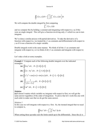 Calculus III

∫∫
R

b

d
f ( x, y ) dA = ⌠ ⎡ ∫ f ( x, y ) dy ⎤ dx
⎮ ⎢ c
⎥
⎦
⌡a ⎣

We will compute the double integral by first computing

∫c f ( x, y ) dy
d

and we compute this by holding x constant and integrating with respect to y as if this
were an single integral. This will give a function involving only x’s which we can in turn
integrate.
We’ve done a similar process with partial derivatives. To take the derivative of a
function with respect to y we treated the x’s as constants and differentiated with respect to
y as if it was a function of a single variable.
Double integrals work in the same manner. We think of all the x’s as constants and
integrate with respect to y or we think of all y’s as constants and integrate with respect to
x.
Let’s take a look at some examples.
Example 1 Compute each of the following double integrals over the indicated
rectangles.
(a) ∫∫ 6 xy 2 dA , R = [ 2, 4] × [1, 2]
R

(b)

∫∫ 2 x − 4 y
R

(c)

∫∫ x

2

3

dA , R = [ −5, 4] × [ 0,3]

y 2 + cos (π x ) + sin (π y ) dA , R = [ −2, −1] × [ 0,1]

R

⌠⌠
1
(d) ⎮⎮
dA , R = [ 0,1] × [1, 2]
2
⌡⌡ ( 2 x + 3 y )
R

(e)

∫∫ xe

xy

dA , R = [ −1, 2] × [ 0,1]

R

Solution
(a) It doesn’t matter which variable we integrate with respect to first, we will get the
same answer regardless of the order of integration. To prove that let’s work this one with
each order to make sure that we do get the same answer.

Solution 1
In this case we will integrate with respect to y first. So, the iterated integral that we need
to compute is,
4

2
∫∫ 6 xy dA = ⌠ 2
⌡
R

2

∫1 6 xy

2

dy dx

When setting these up make sure the limits match up to the differentials. Since the dy is

© 2005 Paul Dawkins

133

http://tutorial.math.lamar.edu/terms.asp

 