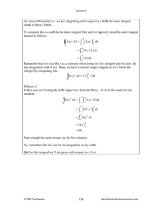 Calculus III

the inner differential (i.e. we are integrating with respect to y first) the inner integral
needs to have y limits.
To compute this we will do the inner integral first and we typically keep the outer integral
around as follows,
2
3
∫∫ 6 xy dA = ⌠ 2 ( 2 xy ) 1 dx
⌡
R

4

2

4

= ∫ 16 x − 2 x dx
2

4

= ∫ 14 x dx
2

Remember that we treat the x as a constant when doing the first integral and we don’t do
any integration with it yet. Now, we have a normal single integral so let’s finish the
integral by computing this.

∫∫ 6 xy

2

4

dA = 7 x 2 = 84
2

R

Solution 2
In this case we’ll integrate with respect to x first and then y. Here is the work for this
solution.
2

2
∫∫ 6 xy dA = ⌠1
⌡
R

4

∫ 2 6 xy

2

dx dy

= ⌠ ( 3x 2 y 2 ) dy
⌡1
2
2

4

2

= ∫ 36 y 2 dy
1

= 12 y 3

2
1

= 84
Sure enough the same answer as the first solution.
So, remember that we can do the integration in any order.

(b) For this integral we’ll integrate with respect to y first.

© 2005 Paul Dawkins

134

http://tutorial.math.lamar.edu/terms.asp

 