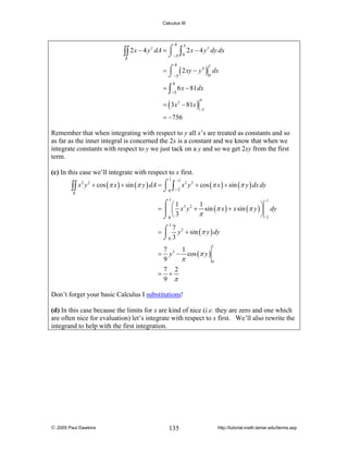 Calculus III

4

3
3
∫∫ 2 x − 4 y dA = ⌠ −5 ∫ 0 2 x − 4 y dy dx
⌡
R

3

= ⌠ ( 2 xy − y 4 ) dx
⌡ −5
0
4

3

4

= ∫ 6 x − 81 dx
−5

= ( 3 x 2 − 81x )

4

−5

= −756

Remember that when integrating with respect to y all x’s are treated as constants and so
as far as the inner integral is concerned the 2x is a constant and we know that when we
integrate constants with respect to y we just tack on a y and so we get 2xy from the first
term.

(c) In this case we’ll integrate with respect to x first.
1

−1

2 2
2 2
∫∫ x y + cos (π x ) + sin (π y ) dA = ⌠ 0 ∫ −2 x y + cos (π x ) + sin (π y ) dx dy
⌡
R
−1

1

⌠ ⎛1
1
⎞
= ⎮ ⎜ x 3 y 2 + sin (π x ) + x sin (π y ) ⎟ dy
π
⎠ −2
⌡0 ⎝ 3
1
7
= ⌠ y 2 + sin (π y ) dy
⎮
⌡0 3
1

7
1
= y 3 − cos (π y )
9
π
0
=

7 2
+
9 π

Don’t forget your basic Calculus I substitutions!

(d) In this case because the limits for x are kind of nice (i.e. they are zero and one which
are often nice for evaluation) let’s integrate with respect to x first. We’ll also rewrite the
integrand to help with the first integration.

© 2005 Paul Dawkins

135

http://tutorial.math.lamar.edu/terms.asp

 