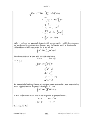 Calculus III

∫∫ ( 2 x + 3 y )
R

−2

2

dA = ⌠
⌡1

2

⌠
=⎮
⌡1

∫0 ( 2 x + 3 y )
1

−2

dx dy
1

−1 ⎞
⎛ 1
⎜ − ( 2 x + 3 y ) ⎟ dy
⎝ 2
⎠0

2

1⌠
1
1
=− ⎮
− dy
2 ⌡1 2 + 3 y 3 y
2

1⎛1
1
⎞
= − ⎜ ln 2 + 3 y − ln y ⎟
2⎝3
3
⎠1
1
= − ( ln 8 − ln 2 − ln 5 )
6

(e) Now, while we can technically integrate with respect to either variable first sometimes
one way is significantly easier than the other way. In this case it will be significantly
easier to integrate with respect to y first as we will see.

∫∫ xe

xy

dA = ∫

2

∫

1

−1 0

R

xe xy dy dx

The y integration can be done with the quick substitution,
u = xy
du = x dy
which gives

∫∫ xe
R

2

1

−1

xy

0

dA = ∫ e xy dx
2

= ∫ e x − 1 dx
−1

= (ex − x )

2
−1

= e − 2 − ( e −1 + 1)
2

= e 2 − e −1 − 3

So, not too bad of an integral there provided you get the substitution. Now let’s see what
would happen if we had integrated with respect to x first.

∫∫ xe
R

xy

dA = ∫

1

∫

2

0 −1

xe xy dx dy

In order to do this we would have to use integration by parts as follows,
u=x
dv = e xy dx
1
du = dx
v = e xy
y
The integral is then,

© 2005 Paul Dawkins

136

http://tutorial.math.lamar.edu/terms.asp

 