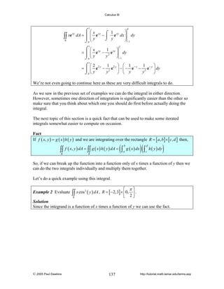 Calculus III

1

⌠ ⎛x
⎞
⌠ 1
xe xy dA = ⎮ ⎜ e xy − ⎮ e xy dx ⎟ dy
∫∫
⎟
⎮ ⎜y
⌡ y
R
⎠ −1
⌡0 ⎝
2

1

⌠ ⎛x
⎞
1
= ⎮ ⎜ e xy − 2 e xy ⎟ dy
⎮ ⎝y
y
⎠ −1
⌡0
2

1

⎞ ⎛ 1
⎞
⌠ ⎛2
1
1
= ⎮ ⎜ e 2 y − 2 e 2 y ⎟ − ⎜ − e − y − 2 e − y ⎟ dy
y
y
⎠ ⎝ y
⎠
⌡0 ⎝ y

We’re not even going to continue here as these are very difficult integrals to do.
As we saw in the previous set of examples we can do the integral in either direction.
However, sometimes one direction of integration is significantly easier than the other so
make sure that you think about which one you should do first before actually doing the
integral.
The next topic of this section is a quick fact that can be used to make some iterated
integrals somewhat easier to compute on occasion.

Fact
If f ( x, y ) = g ( x ) h ( y ) and we are integrating over the rectangle R = [ a, b ] × [ c, d ] then,

∫∫ f ( x, y ) dA = ∫∫ g ( x ) h ( y ) dA = ( ∫ a g ( x ) dx ) ( ∫ c h ( y ) dy )
b

R

d

R

So, if we can break up the function into a function only of x times a function of y then we
can do the two integrals individually and multiply them together.
Let’s do a quick example using this integral.
Example 2 Evaluate

⎡ π⎤
∫∫ x cos ( y ) dA , R = [ −2,3] × ⎢0, 2 ⎥ .
⎣
⎦
2

R

Solution
Since the integrand is a function of x times a function of y we can use the fact.

© 2005 Paul Dawkins

137

http://tutorial.math.lamar.edu/terms.asp

 