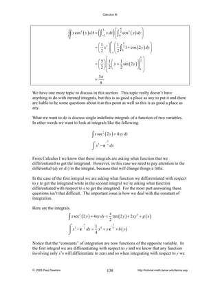 Calculus III

2
∫∫ x cos ( y ) dA =

R

(

)

⎛ π
⎞
x dx ⎜ ∫ 2 cos 2 ( y ) dy ⎟
∫ −2 ⎝ 0
⎠
3

π
⎞
⎛1 ⎞ ⎛1
= ⎜ x 2 ⎟ ⎜ ∫ 2 1 + cos ( 2 y ) dy ⎟
⎝ 2 ⎠ −2 ⎝ 2 0
⎠
3

π
⎛
⎞
1
⎛ 5 ⎞⎜ 1 ⎛
⎞2⎟
= ⎜ ⎟ ⎜ y + sin ( 2 y ) ⎟
2
⎝ 2 ⎠⎜ 2 ⎝
⎠0 ⎟
⎜
⎟
⎝
⎠
5π
=
8

We have one more topic to discuss in this section. This topic really doesn’t have
anything to do with iterated integrals, but this is as good a place as any to put it and there
are liable to be some questions about it at this point as well so this is as good a place as
any.
What we want to do is discuss single indefinite integrals of a function of two variables.
In other words we want to look at integrals like the following.

∫ x sec ( 2 y ) + 4 xy dy
2

⌠ x3 − e
⌡

−

x
y

dx

From Calculus I we know that these integrals are asking what function that we
differentiated to get the integrand. However, in this case we need to pay attention to the
differential (dy or dx) in the integral, because that will change things a little.
In the case of the first integral we are asking what function we differentiated with respect
to y to get the integrand while in the second integral we’re asking what function
differentiated with respect to x to get the integrand. For the most part answering these
questions isn’t that difficult. The important issue is how we deal with the constant of
integration.
Here are the integrals.

x
∫ x sec ( 2 y ) + 4 xy dy = 2 tan ( 2 y ) + 2 xy
2

x

2

+ g ( x)

x

−
1 4
⌠ 3 −y
y
⎮ x − e dx = x + y e + h ( y )
4
⌡

Notice that the “constants” of integration are now functions of the opposite variable. In
the first integral we are differentiating with respect to y and we know that any function
involving only x’s will differentiate to zero and so when integrating with respect to y we

© 2005 Paul Dawkins

138

http://tutorial.math.lamar.edu/terms.asp

 