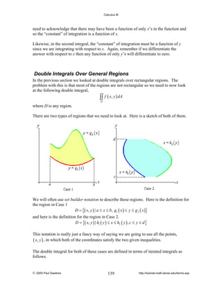 Calculus III

need to acknowledge that there may have been a function of only x’s in the function and
so the “constant” of integration is a function of x.
Likewise, in the second integral, the “constant” of integration must be a function of y
since we are integrating with respect to x. Again, remember if we differentiate the
answer with respect to x then any function of only y’s will differentiate to zero.

Double Integrals Over General Regions
In the previous section we looked at double integrals over rectangular regions. The
problem with this is that most of the regions are not rectangular so we need to now look
at the following double integral,
∫∫ f ( x, y ) dA
D

where D is any region.
There are two types of regions that we need to look at. Here is a sketch of both of them.

We will often use set builder notation to describe these regions. Here is the definition for
the region in Case 1
D = {( x, y ) | a ≤ x ≤ b, g1 ( x ) ≤ y ≤ g 2 ( x )}
and here is the definition for the region in Case 2.
D = {( x, y ) | h1 ( y ) ≤ x ≤ h2 ( y ) , c ≤ y ≤ d }
This notation is really just a fancy way of saying we are going to use all the points,
( x, y ) , in which both of the coordinates satisfy the two given inequalities.
The double integral for both of these cases are defined in terms of iterated integrals as
follows.

© 2005 Paul Dawkins

139

http://tutorial.math.lamar.edu/terms.asp

 