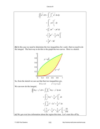 Calculus III

2

x

3

x

x
⌠
= ⎮ yey
⎮
⌡1

y3

y
⌠⌠ e y dA = ⌠ ⌠ e y dx dy
⎮ ⌡y
⌡⌡
⌡1
D
2

2

dy
y

= ∫ y e y − ye1 dy
2

1

2

⎛1 2 1
⎞
= ⎜ e y − y 2e1 ⎟
2
⎝2
⎠1
1
= e 4 − 2e1
2

(b) In this case we need to determine the two inequalities for x and y that we need to do
the integral. The best way to do this is the graph the two curves. Here is a sketch.

So, from the sketch we can see that that two inequalities are,
0 ≤ x ≤1
x3 ≤ y ≤ x
We can now do the integral,
1

x
4 xy − y 3 dA = ⌠ ∫ 3 4 xy − y 3 dy dx
⎮
∫∫
⌡0 x
D
1

x
⌠ ⎛
1 4⎞
2
= ⎮ ⎜ 2 xy − y ⎟ dx
4 ⎠ x3
⌡0 ⎝

1
⌠ 7 x 2 − 2 x 7 + 1 x12 dx
=⎮
⌡0 4
4
1

1
1
55
⎛7
⎞
= ⎜ x3 − x8 + x13 ⎟ =
4
52 ⎠ 0 156
⎝ 12
(c) We got even less information about the region this time. Let’s start this off by

© 2005 Paul Dawkins

141

http://tutorial.math.lamar.edu/terms.asp

 