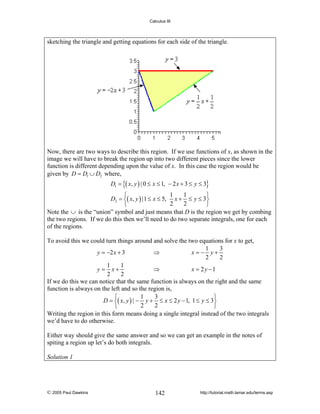 Calculus III

sketching the triangle and getting equations for each side of the triangle.

Now, there are two ways to describe this region. If we use functions of x, as shown in the
image we will have to break the region up into two different pieces since the lower
function is different depending upon the value of x. In this case the region would be
given by D = D1 ∪ D2 where,
D1 = {( x, y ) | 0 ≤ x ≤ 1, − 2 x + 3 ≤ y ≤ 3}

1
1
⎧
⎫
D2 = ⎨( x, y ) |1 ≤ x ≤ 5, x + ≤ y ≤ 3⎬
2
2
⎩
⎭
Note the ∪ is the “union” symbol and just means that D is the region we get by combing
the two regions. If we do this then we’ll need to do two separate integrals, one for each
of the regions.

To avoid this we could turn things around and solve the two equations for x to get,
1
3
y = −2 x + 3
⇒
x=− y+
2
2
1
1
y = x+
⇒
x = 2 y −1
2
2
If we do this we can notice that the same function is always on the right and the same
function is always on the left and so the region is,
1
3
⎧
⎫
D = ⎨( x, y ) | − y + ≤ x ≤ 2 y − 1, 1 ≤ y ≤ 3⎬
2
2
⎩
⎭
Writing the region in this form means doing a single integral instead of the two integrals
we’d have to do otherwise.
Either way should give the same answer and so we can get an example in the notes of
spiting a region up let’s do both integrals.
Solution 1

© 2005 Paul Dawkins

142

http://tutorial.math.lamar.edu/terms.asp

 