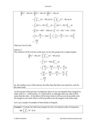 Calculus III

∫∫ 6 x

2

D

− 40 y dA = ∫∫ 6 x 2 − 40 y dA + ∫∫ 6 x 2 − 40 y dA
D1

D2

5

3
=⌠ ∫
6 x 2 − 40 y dy dx + ⌠
⎮
⌡ 0 − 2 x +3
⌡1
1

∫

3
1 1
x+
2 2

6 x 2 − 40 y dy dx

5

1
3
3
= ⌠ ( 6 x 2 y − 20 y 2 )
dx + ⌠ ( 6 x 2 y − 20 y 2 ) 1 1 dx
⎮
x+
−2 x + 3
⌡0
⌡1
2 2
1

5

= ∫ 12 x 3 + 80 x 2 − 240 x dx + ∫ −3 x 3 + 20 x 2 + 10 x − 175 dx
0

1

1

5

20 3
80
⎛
⎞ ⎛ 3
⎞
= ⎜ 3x 4 + x 3 − 120 x 2 ⎟ + ⎜ − x 4 +
x + 5 x 2 − 175 ⎟
3
3
⎝
⎠0 ⎝ 4
⎠1
935
=−
3
That was a lot of work.

Solution 2
This solution will be a lot less work since we are only going to do a single integral.
3

⌠
∫∫ 6 x − 40 y dA = ⎮1
⌡
D
2

∫

2 y −1

1 3
− y+
2 2

6 x 2 − 40 y dx dy

3

= ⌠ ( 2 x 3 − 40 xy ) 1 3 dy
⎮
− y+
⌡1
2 2
2 y −1

3
65 3 505 2 475
35
y −
y +
y − dy
=⌠
⎮
⌡1 4
4
4
4
3

505 3 475 2 35 ⎞
⎛ 65
y +
y −
y⎟
= ⎜ y4 −
12
8
4 ⎠1
⎝ 16
935
=−
3

So, the numbers were a little messier, but other than that there was much less work for
the same result.
As the last part of the previous example has shown us we can integrate these integrals in
either order (i.e. x followed by y or y followed by x), although often one order will be
easier than the other. In fact there will be times when it will not even be possible to do
the integral in one order while it will be possible to do the integral in the other order.
Let’s see a couple of examples of these kinds of integrals.
Example 2 Evaluate the following integrals by first reversing the order of integration.
3

9
3
(a) ⌠ ∫ 2 x 3e y dy dx
⌡0 x

© 2005 Paul Dawkins

143

http://tutorial.math.lamar.edu/terms.asp

 