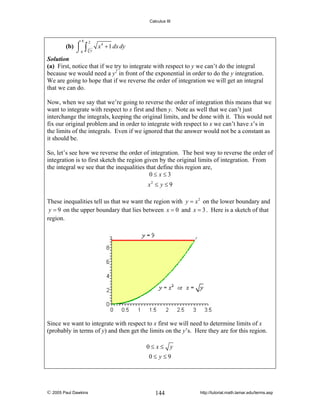Calculus III

8

2
⎮
(b) ⌠ ∫ 3 x 4 + 1 dx dy
⌡0 y
Solution
(a) First, notice that if we try to integrate with respect to y we can’t do the integral
because we would need a y2 in front of the exponential in order to do the y integration.
We are going to hope that if we reverse the order of integration we will get an integral
that we can do.

Now, when we say that we’re going to reverse the order of integration this means that we
want to integrate with respect to x first and then y. Note as well that we can’t just
interchange the integrals, keeping the original limits, and be done with it. This would not
fix our original problem and in order to integrate with respect to x we can’t have x’s in
the limits of the integrals. Even if we ignored that the answer would not be a constant as
it should be.
So, let’s see how we reverse the order of integration. The best way to reverse the order of
integration is to first sketch the region given by the original limits of integration. From
the integral we see that the inequalities that define this region are,
0≤ x≤3
x2 ≤ y ≤ 9
These inequalities tell us that we want the region with y = x 2 on the lower boundary and
y = 9 on the upper boundary that lies between x = 0 and x = 3 . Here is a sketch of that
region.

Since we want to integrate with respect to x first we will need to determine limits of x
(probably in terms of y) and then get the limits on the y’s. Here they are for this region.
0≤ x≤

y

0≤ y≤9

© 2005 Paul Dawkins

144

http://tutorial.math.lamar.edu/terms.asp

 