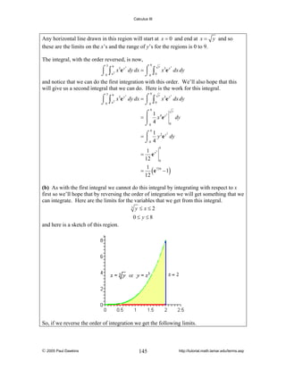 Calculus III

Any horizontal line drawn in this region will start at x = 0 and end at x = y and so
these are the limits on the x’s and the range of y’s for the regions is 0 to 9.
The integral, with the order reversed, is now,
3

9

3

9

y
3
⌠ 9 x3e y3 dy dx = ⌠
⎮ ∫ x3e y dx dy
∫ x2
⌡0
⌡0 0
and notice that we can do the first integration with this order. We’ll also hope that this
will give us a second integral that we can do. Here is the work for this integral.

⌠ 9 x3e y3 dy dx = ⌠
⎮
⌡ 0 ∫ x2
⌡0

∫

y
0

3

x3e y dx dy

9

⌠ 1
3
= ⎮ x 4e y
⌡0 4

y

dy
0

9
1 2 y3
=⌠
y e dy
⎮
⌡0 4

1 3
= ey
12
=

(

9

0

)

1 729
e −1
12

(b) As with the first integral we cannot do this integral by integrating with respect to x
first so we’ll hope that by reversing the order of integration we will get something that we
can integrate. Here are the limits for the variables that we get from this integral.
3 y ≤ x≤ 2
0≤ y≤8

and here is a sketch of this region.

So, if we reverse the order of integration we get the following limits.

© 2005 Paul Dawkins

145

http://tutorial.math.lamar.edu/terms.asp

 