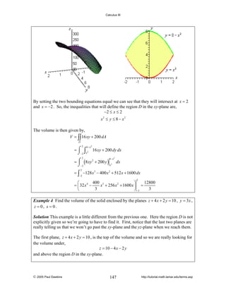 Calculus III

By setting the two bounding equations equal we can see that they will intersect at x = 2
and x = −2 . So, the inequalities that will define the region D in the xy-plane are,
−2 ≤ x ≤ 2
x2 ≤ y ≤ 8 − x2
The volume is then given by,
V = ∫∫ 16 xy + 200 dA
D

2

8− x 2

= ⌠ ∫ 2 16 xy + 200 dy dx
⌡−2 x
⎮
= ⌠ ( 8 xy 2 + 200 y ) 2 dx
x
⌡−2
2

8− x2

= ∫ −128 x 3 − 400 x 2 + 512 x + 1600 dx
2

−2

2

400 3
12800
⎛
⎞
= ⎜ 32 x 4 −
x + 256 x 2 + 1600 x ⎟ =
3
3
⎝
⎠ −2
Example 4 Find the volume of the solid enclosed by the planes z + 4 x + 2 y = 10 , y = 3 x ,
z = 0, x = 0 .
Solution This example is a little different from the previous one. Here the region D is not
explicitly given so we’re going to have to find it. First, notice that the last two planes are
really telling us that we won’t go past the xy-plane and the yz-plane when we reach them.

The first plane, z + 4 x + 2 y = 10 , is the top of the volume and so we are really looking for
the volume under,
z = 10 − 4 x − 2 y
and above the region D in the xy-plane.

© 2005 Paul Dawkins

147

http://tutorial.math.lamar.edu/terms.asp

 