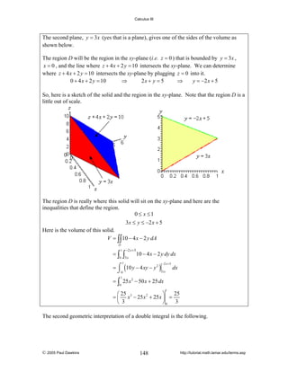 Calculus III

The second plane, y = 3x (yes that is a plane), gives one of the sides of the volume as
shown below.
The region D will be the region in the xy-plane (i.e. z = 0 ) that is bounded by y = 3x ,
x = 0 , and the line where z + 4 x + 2 y = 10 intersects the xy-plane. We can determine
where z + 4 x + 2 y = 10 intersects the xy-plane by plugging z = 0 into it.
0 + 4 x + 2 y = 10
⇒
2x + y = 5
⇒
y = −2 x + 5
So, here is a sketch of the solid and the region in the xy-plane. Note that the region D is a
little out of scale.

The region D is really where this solid will sit on the xy-plane and here are the
inequalities that define the region.
0 ≤ x ≤1
3 x ≤ y ≤ −2 x + 5
Here is the volume of this solid.
V = ∫∫ 10 − 4 x − 2 y dA
D

=∫

1

0

−2 x + 5

∫3x

10 − 4 x − 2 y dy dx

= ⌠ (10 y − 4 xy − y 2 )
⌡0
3x

−2 x + 5

1

dx

1

= ∫ 25 x 2 − 50 x + 25 dx
0

1

25
⎛ 25
⎞
= ⎜ x 3 − 25 x 2 + 25 x ⎟ =
⎝ 3
⎠0 3

The second geometric interpretation of a double integral is the following.

© 2005 Paul Dawkins

148

http://tutorial.math.lamar.edu/terms.asp

 