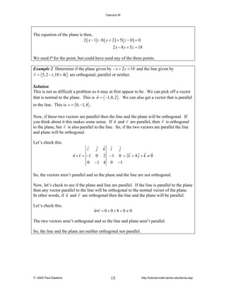 Calculus III

The equation of the plane is then,
2 ( x − 1) − 8 ( y + 2 ) + 5 ( z − 0 ) = 0
2 x − 8 y + 5 z = 18
We used P for the point, but could have used any of the three points.
Example 2 Determine if the plane given by − x + 2 z = 10 and the line given by
r = 5, 2 − t ,10 + 4t are orthogonal, parallel or neither.
Solution
This is not as difficult a problem as it may at first appear to be. We can pick off a vector
that is normal to the plane. This is n = −1, 0, 2 . We can also get a vector that is parallel

to the line. This is v = 0, −1, 4 .
Now, if these two vectors are parallel then the line and the plane will be orthogonal. If
you think about it this makes some sense. If n and v are parallel, then v is orthogonal
to the plane, but v is also parallel to the line. So, if the two vectors are parallel the line
and plane will be orthogonal.
Let’s check this.

i
j k i
j
n × v = −1 0 2 −1 0 = 2i + 4 j + k ≠ 0
0 −1 4 0 −1
So, the vectors aren’t parallel and so the plane and the line are not orthogonal.
Now, let’s check to see if the plane and line are parallel. If the line is parallel to the plane
then any vector parallel to the line will be orthogonal to the normal vector of the plane.
In other words, if n and v are orthogonal then the line and the plane will be parallel.
Let’s check this.

n iv = 0 + 0 + 8 = 8 ≠ 0

The two vectors aren’t orthogonal and so the line and plane aren’t parallel.
So, the line and the plane are neither orthogonal nor parallel.

© 2005 Paul Dawkins

15

http://tutorial.math.lamar.edu/terms.asp

 