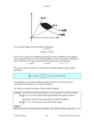 Calculus III

So, our general region will be defined by inequalities,
α ≤θ ≤ β
h1 (θ ) ≤ r ≤ h2 (θ )
Now, if we’re going to be integrating with respect to polar coordinates we are going to
have to make sure that we’ve also converted all the x’s and y’s into polar coordinates as
well. To do this we’ll need to remember the following conversion formulas,
x = r cos θ
y = r sin θ
r 2 = x2 + y 2
We are now ready to write down a formula for the double integral in terms of polar
coordinates.

∫∫
D

β

f ( x, y ) dA = ⌠
⎮
⌡α

∫

h 2 (θ )
h1 (θ )

f ( r cos θ , r sin θ ) r dr dθ

It is important to not forget the added r and don’t forget to convert the Cartesian
coordinates in the function over to polar coordinates.
Let’s look at a couple of examples of these kinds of integrals.
Example 1 Evaluate the following integrals by converting them into polar coordinates.
(a) ∫∫ 2 x y dA , D is the portion of the region between the circles of radius 2
D

and radius 5 centered at the origin that lies in the first quadrant
2
2
(b) ∫∫ e x + y dA , D is the unit circle centered at the origin.
D

Solution
(a) First let’s get D in terms of polar coordinates. The circle of radius 2 is given by r = 2

© 2005 Paul Dawkins

151

http://tutorial.math.lamar.edu/terms.asp

 