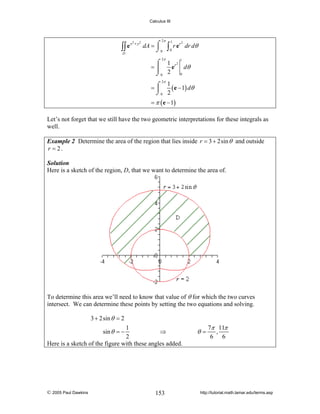 Calculus III

∫∫ e
D

x2 + y 2

2π

dA = ⌠
⌡0

∫

1
0

r e r dr dθ

2π

2

⌠ 1 r2
e dθ
=⎮
2
0
⌡0
1

2π
1
=⌠
( e − 1) dθ
⎮
⌡0 2

= π ( e − 1)

Let’s not forget that we still have the two geometric interpretations for these integrals as
well.
Example 2 Determine the area of the region that lies inside r = 3 + 2sin θ and outside
r = 2.
Solution
Here is a sketch of the region, D, that we want to determine the area of.

To determine this area we’ll need to know that value of θ for which the two curves
intersect. We can determine these points by setting the two equations and solving.
3 + 2sin θ = 2
1
⇒
2
Here is a sketch of the figure with these angles added.
sin θ = −

© 2005 Paul Dawkins

153

θ=

7π 11π
,
6 6

http://tutorial.math.lamar.edu/terms.asp

 