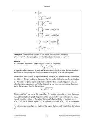 Calculus III

A = ∫∫ dA
D

=∫

7π 6

−π 6

∫

3+ 2sin θ

2

7π 6

r drdθ

3+ 2sin θ

⌠
1 2
=⎮
r
⌡−π 6 2 2

dθ

7π 6
5
=⌠
+ 6sin θ + 2sin 2 θ dθ
⎮
⌡−π 6 2
7π 6
7
⌠
=⎮
+ 6sin θ − cos ( 2θ ) dθ
⌡−π 6 2
7π
6

1
⎛7
⎞
= ⎜ θ + 6 cos θ − sin ( 2θ ) ⎟
2
⎝2
⎠ −π

6

=

11 3 14π
+
= 24.187
2
3

Example 3 Determine the volume of the region that lies under the sphere
x 2 + y 2 + z 2 = 9 , above the plane z = 0 and inside the cylinder x 2 + y 2 = 5 .
Solution
We know that the formula for finding the volume of a region is,
V = ∫∫ f ( x, y ) dA
D

In order to make use of this formula we’re going to need to determine the function that
we should be integrating and the region D that we’re going to be integrating over.
The function isn’t too bad. It’s just the sphere, however, we do need it to be in the form
z = f ( x, y ) . We are looking at the region that lies under the sphere and above the plane
z = 0 (just the xy-plane right?) and so all we need to do is solve the equation for z and
when taking the square root we’ll take the positive one since we are wanting the region
above the xy-plane. Here is the function.

z = 9 − x2 − y 2
The region D isn’t too bad in this case either. As we take points, ( x, y ) , from the region
we need to completely graph the portion of the sphere that we are working with. Since
we only want the portion of the sphere that actually lies inside the cylinder given by
x 2 + y 2 = 5 this is also the region D. The region D is the disk x 2 + y 2 ≤ 5 in the xy-plane.
For reference purposes here is a sketch of the region that we are trying to find the volume
of.

© 2005 Paul Dawkins

155

http://tutorial.math.lamar.edu/terms.asp

 