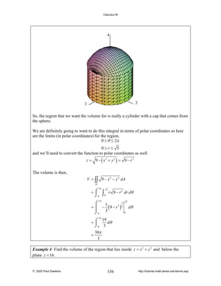 Calculus III

So, the region that we want the volume for is really a cylinder with a cap that comes from
the sphere.
We are definitely going to want to do this integral in terms of polar coordinates so here
are the limits (in polar coordinates) for the region,
0 ≤ θ ≤ 2π
0≤r ≤ 5
and we’ll need to convert the function to polar coordinates as well.
z = 9 − ( x2 + y 2 ) = 9 − r 2

The volume is then,
V = ∫∫ 9 − x 2 − y 2 dA
D

2π

=⌠
⎮
⌡0

∫

5
0

r 9 − r 2 dr dθ

2π

3
⌠
1
= ⎮ − (9 − r 2 )2
⎮
⌡0 3

5

dθ
0

2π
19
=⌠
dθ
⎮
⌡0 3

=

38π
3

Example 4 Find the volume of the region that lies inside z = x 2 + y 2 and below the
plane z = 16 .

© 2005 Paul Dawkins

156

http://tutorial.math.lamar.edu/terms.asp

 