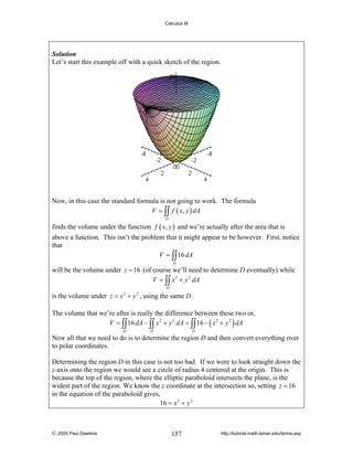 Calculus III

Solution
Let’s start this example off with a quick sketch of the region.

Now, in this case the standard formula is not going to work. The formula
V = ∫∫ f ( x, y ) dA
D

finds the volume under the function f ( x, y ) and we’re actually after the area that is
above a function. This isn’t the problem that it might appear to be however. First, notice
that
V = ∫∫ 16 dA
D

will be the volume under z = 16 (of course we’ll need to determine D eventually) while
V = ∫∫ x 2 + y 2 dA
D

is the volume under z = x + y , using the same D.
2

2

The volume that we’re after is really the difference between these two or,
V = ∫∫ 16 dA − ∫∫ x 2 + y 2 dA = ∫∫ 16 − ( x 2 + y 2 ) dA
D

D

D

Now all that we need to do is to determine the region D and then convert everything over
to polar coordinates.
Determining the region D in this case is not too bad. If we were to look straight down the
z-axis onto the region we would see a circle of radius 4 centered at the origin. This is
because the top of the region, where the elliptic paraboloid intersects the plane, is the
widest part of the region. We know the z coordinate at the intersection so, setting z = 16
in the equation of the paraboloid gives,
16 = x 2 + y 2

© 2005 Paul Dawkins

157

http://tutorial.math.lamar.edu/terms.asp

 