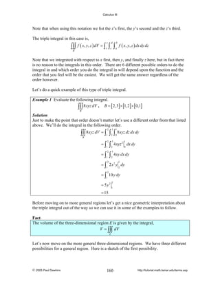 Calculus III

Note that when using this notation we list the x’s first, the y’s second and the z’s third.
The triple integral in this case is,

∫∫∫ f ( x, y, z ) dV = ∫ r ∫ c ∫ a f ( x, y, z ) dx dy dz
s

d

b

B

Note that we integrated with respect to x first, then y, and finally z here, but in fact there
is no reason to the integrals in this order. There are 6 different possible orders to do the
integral in and which order you do the integral in will depend upon the function and the
order that you feel will be the easiest. We will get the same answer regardless of the
order however.
Let’s do a quick example of this type of triple integral.
Example 1 Evaluate the following integral.
∫∫∫ 8 xyz dV , B = [ 2,3] × [1, 2] × [0,1]
B

Solution
Just to make the point that order doesn’t matter let’s use a different order from that listed
above. We’ll do the integral in the following order.
2

3

1

2

0

∫∫∫ 8 xyz dV = ∫ ∫ ∫ 8 xyz dz dx dy
1

B

=∫

2

=∫

2

1

1

∫
∫

3
2
3
2

2

1

4 xyz 2 dx dy
0

4 xy dx dy

= ∫ 2 x 2 y dy
3

2

1

2

= ∫ 10 y dy
1

= 5 y2

2
1

= 15

Before moving on to more general regions let’s get a nice geometric interpretation about
the triple integral out of the way so we can use it in some of the examples to follow.

Fact
The volume of the three-dimensional region E is given by the integral,
V = ∫∫∫ dV
E

Let’s now move on the more general three-dimensional regions. We have three different
possibilities for a general region. Here is a sketch of the first possibility.

© 2005 Paul Dawkins

160

http://tutorial.math.lamar.edu/terms.asp

 