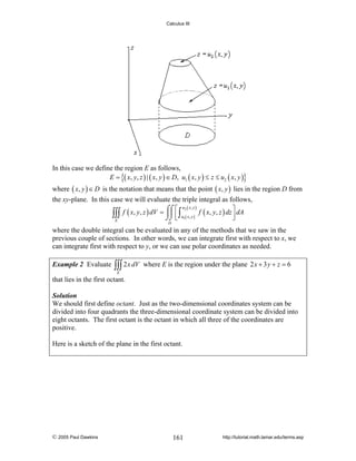 Calculus III

In this case we define the region E as follows,
E = {( x, y, z ) | ( x, y ) ∈ D, u1 ( x, y ) ≤ z ≤ u2 ( x, y )}
where ( x, y ) ∈ D is the notation that means that the point ( x, y ) lies in the region D from
the xy-plane. In this case we will evaluate the triple integral as follows,
u2 ( x , y )
⎤
f ( x, y, z ) dV = ⌠⌠ ⎡ ∫
⎮⎮ ⎢ u ( x , y ) f ( x, y, z ) dz ⎥ dA
∫∫∫
⌡⌡ ⎣ 1
⎦
E
D

where the double integral can be evaluated in any of the methods that we saw in the
previous couple of sections. In other words, we can integrate first with respect to x, we
can integrate first with respect to y, or we can use polar coordinates as needed.
Example 2 Evaluate

∫∫∫ 2 x dV

where E is the region under the plane 2 x + 3 y + z = 6

E

that lies in the first octant.
Solution
We should first define octant. Just as the two-dimensional coordinates system can be
divided into four quadrants the three-dimensional coordinate system can be divided into
eight octants. The first octant is the octant in which all three of the coordinates are
positive.

Here is a sketch of the plane in the first octant.

© 2005 Paul Dawkins

161

http://tutorial.math.lamar.edu/terms.asp

 
