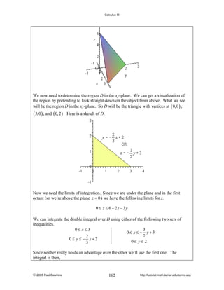 Calculus III

We now need to determine the region D in the xy-plane. We can get a visualization of
the region by pretending to look straight down on the object from above. What we see
will be the region D in the xy-plane. So D will be the triangle with vertices at ( 0, 0 ) ,

( 3, 0 ) , and ( 0, 2 ) .

Here is a sketch of D.

Now we need the limits of integration. Since we are under the plane and in the first
octant (so we’re above the plane z = 0 ) we have the following limits for z.
0 ≤ z ≤ 6 − 2x − 3y
We can integrate the double integral over D using either of the following two sets of
inequalities.
0≤ x≤3
3
0≤ x ≤ − y+3
2
2
0≤ y ≤− x+2
0≤ y≤2
3
Since neither really holds an advantage over the other we’ll use the first one. The
integral is then,

© 2005 Paul Dawkins

162

http://tutorial.math.lamar.edu/terms.asp

 