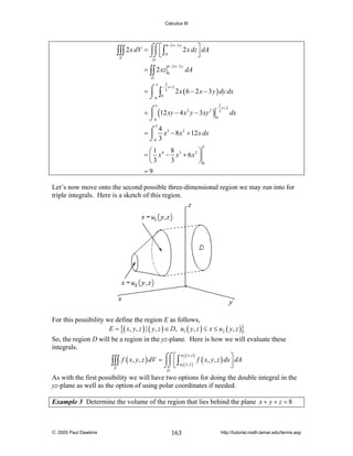 Calculus III

⎮⎮ ⎢
∫∫∫ 2 x dV = ⌠⌠ ⎡ ∫
⌡⌡ ⎣
E

6 − 2 x −3 y
0

2 x dz ⎤ dA
⎥
⎦

D
6 − 2 x −3 y

= ∫∫ 2 xz 0

dA

D

3

2
− x+2

=⌠ ∫ 3
⎮ 0
⌡0

2 x ( 6 − 2 x − 3 y ) dy dx
2
− x+2

3

= ⌠ (12 xy − 4 x 2 y − 3xy 2 ) 3
⎮
0
⌡0

dx

3
4
= ⌠ x 3 − 8 x 2 + 12 x dx
⎮
⌡0 3
3

8
⎛1
⎞
= ⎜ x 4 − x3 + 6 x 2 ⎟
3
⎝3
⎠0
=9
Let’s now move onto the second possible three-dimensional region we may run into for
triple integrals. Here is a sketch of this region.

For this possibility we define the region E as follows,
E = {( x, y, z ) | ( y, z ) ∈ D, u1 ( y, z ) ≤ x ≤ u2 ( y, z )}
So, the region D will be a region in the yz-plane. Here is how we will evaluate these
integrals.
u2 ( y , z )
⎤
f ( x, y, z ) dV = ⌠⌠ ⎡ ∫
⎮⎮ ⎢ u ( y , z ) f ( x, y, z ) dx ⎥ dA
∫∫∫
⌡⌡ ⎣ 1
⎦
E
D

As with the first possibility we will have two options for doing the double integral in the
yz-plane as well as the option of using polar coordinates if needed.
Example 3 Determine the volume of the region that lies behind the plane x + y + z = 8

© 2005 Paul Dawkins

163

http://tutorial.math.lamar.edu/terms.asp

 