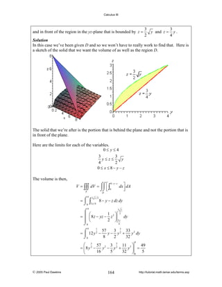 Calculus III

and in front of the region in the yz-plane that is bounded by z =

3
3
y and z = y .
2
4

Solution
In this case we’ve been given D and so we won’t have to really work to find that. Here is
a sketch of the solid that we want the volume of as well as the region D.

The solid that we’re after is the portion that is behind the plane and not the portion that is
in front of the plane.
Here are the limits for each of the variables.
0≤ y≤4
3
3
y≤z≤
y
4
2
0 ≤ x ≤ 8− y − z
The volume is then,
V = ∫∫∫ dV = ⌠⌠ ⎡ ∫
⎮⎮ ⎢
⌡⌡ ⎣ 0

8− y − z

E

dx ⎤ dA
⎥
⎦

D
4

=⌠
⎮
⌡0

∫

3 y 2

3y 4

8 − y − z dz dy

4

3 y
⌠
1 2⎞ 2
⎛
= ⎮ ⎜ 8 z − yz − z ⎟
dy
2 ⎠ 3y
⎮ ⎝
4
⌡0
4

1
57
3 3 33 2
⌠
= ⎮ 12 y 2 −
y − y2 +
y dy
8
2
32
⌡0
4

⎛ 3 57 2 3 5 11 3 ⎞
49
= ⎜8y2 −
y − y2 +
y ⎟ =
16
5
32 ⎠ 0 5
⎝

© 2005 Paul Dawkins

164

http://tutorial.math.lamar.edu/terms.asp

 
