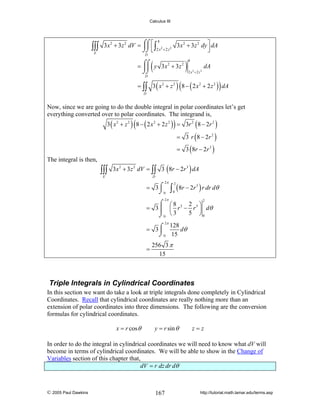 Calculus III

∫∫∫
E

8
3 x 2 + 3z 2 dV = ⌠⌠ ⎡ ∫ 2 2 3x 2 + 3z 2 dy ⎤ dA
⎮⎮ ⎢
⎥
⌡⌡ ⎣ 2 x + 2 z
⎦
D

(

= ⌠⌠ y 3x 2 + 3z 2
⎮⎮
⌡⌡
D

)

8

dA
2 x2 + 2 z 2

(

)

= ∫∫ 3 ( x 2 + z 2 ) 8 − ( 2 x 2 + 2 z 2 ) dA
D

Now, since we are going to do the double integral in polar coordinates let’s get
everything converted over to polar coordinates. The integrand is,

(

)

3 ( x 2 + z 2 ) 8 − ( 2 x 2 + 2 z 2 ) = 3r 2 ( 8 − 2r 2 )

= 3 r ( 8 − 2r 2 )
= 3 ( 8r − 2r 3 )
The integral is then,

∫∫∫
E

3x 2 + 3z 2 dV = ∫∫ 3 ( 8r − 2r 3 ) dA
D

2π

= 3⌠
⌡0

∫ (8r − 2r ) r dr dθ
2

3

0

2π

⌠ ⎛8
2 ⎞
= 3 ⎮ ⎜ r 3 − r 5 ⎟ dθ
5 ⎠0
⌡0 ⎝ 3
2

2π
128
= 3⌠
dθ
⎮
⌡ 0 15

=

256 3 π
15

Triple Integrals in Cylindrical Coordinates
In this section we want do take a look at triple integrals done completely in Cylindrical
Coordinates. Recall that cylindrical coordinates are really nothing more than an
extension of polar coordinates into three dimensions. The following are the conversion
formulas for cylindrical coordinates.
x = r cos θ

y = r sin θ

z=z

In order to do the integral in cylindrical coordinates we will need to know what dV will
become in terms of cylindrical coordinates. We will be able to show in the Change of
Variables section of this chapter that,
dV = r dz dr dθ

© 2005 Paul Dawkins

167

http://tutorial.math.lamar.edu/terms.asp

 