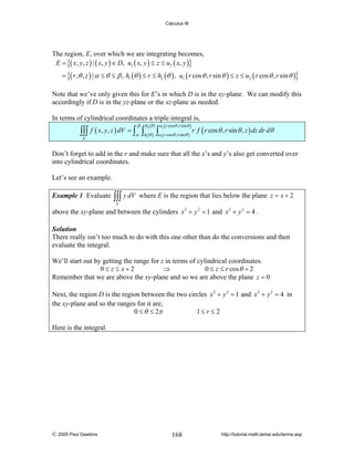 Calculus III

The region, E, over which we are integrating becomes,
E = {( x, y, z ) | ( x, y ) ∈ D, u1 ( x, y ) ≤ z ≤ u2 ( x, y )}

= {( r ,θ , z ) | α ≤ θ ≤ β , h1 (θ ) ≤ r ≤ h2 (θ ) , u1 ( r cos θ , r sin θ ) ≤ z ≤ u2 ( r cos θ , r sin θ )}
Note that we’ve only given this for E’s in which D is in the xy-plane. We can modify this
accordingly if D is in the yz-plane or the xz-plane as needed.
In terms of cylindrical coordinates a triple integral is,

∫∫∫
E

f ( x, y, z ) dV = ∫

β
α

h2 (θ ) u2 ( r cosθ ,r sinθ )

∫h (θ ) ∫u ( r cosθ ,r sinθ ) r f ( r cos θ , r sin θ , z ) dz dr dθ
1

1

Don’t forget to add in the r and make sure that all the x’s and y’s also get converted over
into cylindrical coordinates.
Let’s see an example.
Example 1 Evaluate

∫∫∫ y dV

where E is the region that lies below the plane z = x + 2

E

above the xy-plane and between the cylinders x 2 + y 2 = 1 and x 2 + y 2 = 4 .
Solution
There really isn’t too much to do with this one other than do the conversions and then
evaluate the integral.

We’ll start out by getting the range for z in terms of cylindrical coordinates.
0≤ z ≤ x+2
⇒
0 ≤ z ≤ r cos θ + 2
Remember that we are above the xy-plane and so we are above the plane z = 0
Next, the region D is the region between the two circles x 2 + y 2 = 1 and x 2 + y 2 = 4 in
the xy-plane and so the ranges for it are,
0 ≤ θ ≤ 2π
1≤ r ≤ 2
Here is the integral.

© 2005 Paul Dawkins

168

http://tutorial.math.lamar.edu/terms.asp

 