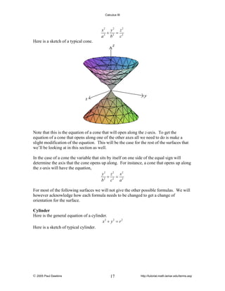 Calculus III

x2 y 2 z 2
+
=
a 2 b2 c2
Here is a sketch of a typical cone.

Note that this is the equation of a cone that will open along the z-axis. To get the
equation of a cone that opens along one of the other axes all we need to do is make a
slight modification of the equation. This will be the case for the rest of the surfaces that
we’ll be looking at in this section as well.
In the case of a cone the variable that sits by itself on one side of the equal sign will
determine the axis that the cone opens up along. For instance, a cone that opens up along
the x-axis will have the equation,
y 2 z 2 x2
+ =
b2 c2 a 2
For most of the following surfaces we will not give the other possible formulas. We will
however acknowledge how each formula needs to be changed to get a change of
orientation for the surface.
Cylinder
Here is the general equation of a cylinder.
x2 + y 2 = r 2
Here is a sketch of typical cylinder.

© 2005 Paul Dawkins

17

http://tutorial.math.lamar.edu/terms.asp

 