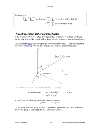 Calculus III

The integral is,
1

∫ ∫

1− y 2

x2 + y 2

2

2

−π 2

=∫

−1 0

∫x +y

π 2

xyz dz dx dy = ∫

−π 2

π 2

∫ ∫ r r ( r cos θ )( r sin θ ) z dz dr dθ
1

r

2

0

1

r

∫ ∫r
0

2

zr 3 cos θ sin θ dz dr dθ

Triple Integrals in Spherical Coordinates
In the previous section we looked at doing integrals in terms of cylindrical coordinates
and we now need to take a quick look at doing integrals in terms of spherical coordinates.
First, we need to recall just how spherical coordinates are defined. The following sketch
shows the relationship between the Cartesian and spherical coordinate systems.

Here are the conversion formulas for spherical coordinates.
x = ρ sin ϕ cos θ

y = ρ sin ϕ sin θ

z = ρ cos ϕ

x2 + y2 + z 2 = ρ 2
We also have the following restrictions on the coordinates.
ρ ≥0
0≤ϕ ≤π
For our integrals we are going to restrict E down to a spherical wedge. This will mean
that we are going to take ranges for the variables as follows,

© 2005 Paul Dawkins

170

http://tutorial.math.lamar.edu/terms.asp

 