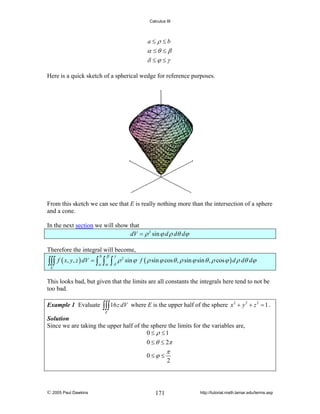 Calculus III

a≤ ρ ≤b

α ≤θ ≤ β
δ ≤ϕ ≤γ
Here is a quick sketch of a spherical wedge for reference purposes.

From this sketch we can see that E is really nothing more than the intersection of a sphere
and a cone.
In the next section we will show that
dV = ρ 2 sin ϕ d ρ dθ dϕ
Therefore the integral will become,
β

γ

∫∫∫ f ( x, y, z ) dV = ∫ a ∫α ∫ δ ρ
b

2

sin ϕ f ( ρ sin ϕ cos θ , ρ sin ϕ sin θ , ρ cos ϕ ) d ρ dθ dϕ

E

This looks bad, but given that the limits are all constants the integrals here tend to not be
too bad.
Example 1 Evaluate

∫∫∫ 16 z dV

where E is the upper half of the sphere x 2 + y 2 + z 2 = 1 .

E

Solution
Since we are taking the upper half of the sphere the limits for the variables are,
0 ≤ ρ ≤1

0 ≤ θ ≤ 2π
0 ≤ϕ ≤

© 2005 Paul Dawkins

171

π
2

http://tutorial.math.lamar.edu/terms.asp

 