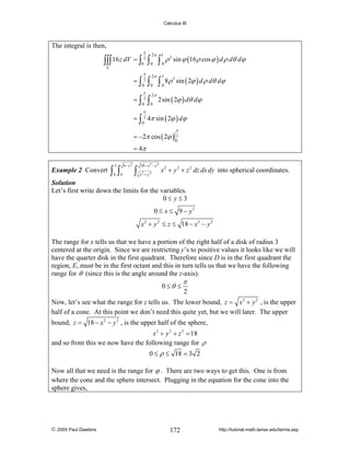 Calculus III

The integral is then,
π

∫∫∫ 16 z dV = ∫ 2 ∫
0

E

2π
0

π

2π

0

0

π

2π

0

0

=∫2∫
=∫2∫

1

∫0ρ
1

2

∫ 0 8ρ

sin ϕ (16 ρ cos ϕ ) d ρ dθ dϕ
3

sin ( 2ϕ ) d ρ dθ dϕ

2sin ( 2ϕ ) dθ dϕ

π

= ∫ 2 4π sin ( 2ϕ ) dϕ
0

π

= −2π cos ( 2ϕ ) 02
= 4π
Example 2 Convert

9− y2

3

∫ ∫
0

0

18− x 2 − y 2

∫ x +y
2

2

x 2 + y 2 + z 2 dz dx dy into spherical coordinates.

Solution
Let’s first write down the limits for the variables.
0≤ y≤3
0 ≤ x ≤ 9 − y2
x 2 + y 2 ≤ z ≤ 18 − x 2 − y 2

The range for x tells us that we have a portion of the right half of a disk of radius 3
centered at the origin. Since we are restricting y’s to positive values it looks like we will
have the quarter disk in the first quadrant. Therefore since D is in the first quadrant the
region, E, must be in the first octant and this in turn tells us that we have the following
range for θ (since this is the angle around the z-axis).
0 ≤θ ≤

π

2

Now, let’s see what the range for z tells us. The lower bound, z = x 2 + y 2 , is the upper
half of a cone. At this point we don’t need this quite yet, but we will later. The upper
bound, z = 18 − x 2 − y 2 , is the upper half of the sphere,
x 2 + y 2 + z 2 = 18
and so from this we now have the following range for ρ
0 ≤ ρ ≤ 18 = 3 2
Now all that we need is the range for ϕ . There are two ways to get this. One is from
where the cone and the sphere intersect. Plugging in the equation for the cone into the
sphere gives,

© 2005 Paul Dawkins

172

http://tutorial.math.lamar.edu/terms.asp

 