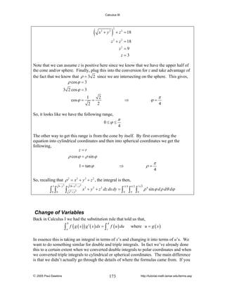 Calculus III

(

x2 + y2

) +z
2

= 18

2

z 2 + z 2 = 18
z2 = 9
z =3
Note that we can assume z is positive here since we know that we have the upper half of
the cone and/or sphere. Finally, plug this into the conversion for z and take advantage of
the fact that we know that ρ = 3 2 since we are intersecting on the sphere. This gives,
ρ cos ϕ = 3
3 2 cos ϕ = 3
cos ϕ =

1
2
=
2
2

ϕ=

⇒

So, it looks like we have the following range,
0≤ϕ ≤

π
4

π
4

The other way to get this range is from the cone by itself. By first converting the
equation into cylindrical coordinates and then into spherical coordinates we get the
following,
z=r
ρ cos ϕ = ρ sin ϕ
1 = tan ϕ

ρ=

⇒

π
4

So, recalling that ρ 2 = x 2 + y 2 + z 2 , the integral is then,
9− y2

3

∫ ∫
0

0

18− x 2 − y 2

∫ x +y
2

2

x 2 + y 2 + z 2 dz dx dy = ∫

π 4
0

π 2

3 2

0

0

∫ ∫

ρ 4 sin ϕ d ρ dθ dϕ

Change of Variables
Back in Calculus I we had the substitution rule that told us that,

∫ a f ( g ( x ) ) g ′ ( x ) dx = ∫c f ( u ) du
b

d

where u = g ( x )

In essence this is taking an integral in terms of x’s and changing it into terms of u’s. We
want to do something similar for double and triple integrals. In fact we’ve already done
this to a certain extent when we converted double integrals to polar coordinates and when
we converted triple integrals to cylindrical or spherical coordinates. The main difference
is that we didn’t actually go through the details of where the formulas came from. If you

© 2005 Paul Dawkins

173

http://tutorial.math.lamar.edu/terms.asp

 