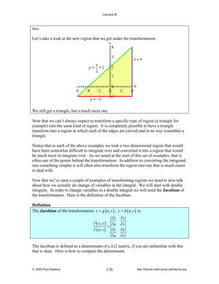 Calculus III

two.
Let’s take a look at the new region that we get under the transformation.

We still get a triangle, but a much nicer one.
Note that we can’t always expect to transform a specific type of region (a triangle for
example) into the same kind of region. It is completely possible to have a triangle
transform into a region in which each of the edges are curved and in no way resembles a
triangle.
Notice that in each of the above examples we took a two dimensional region that would
have been somewhat difficult to integrate over and converted it into a region that would
be much nicer in integrate over. As we noted at the start of this set of examples, that is
often one of the points behind the transformation. In addition to converting the integrand
into something simpler it will often also transform the region into one that is much easier
to deal with.
Now that we’ve seen a couple of examples of transforming regions we need to now talk
about how we actually do change of variables in the integral. We will start with double
integrals. In order to change variables in a double integral we will need the Jacobian of
the transformation. Here is the definition of the Jacobian.
Definition
The Jacobian of the transformation x = g ( u , v ) , y = h ( u , v ) is

∂x
∂ ( x, y ) ∂u
=
∂ ( u, v ) ∂y
∂u

∂x
∂v
∂y
∂v

The Jacobian is defined as a determinant of a 2x2 matrix, if you are unfamiliar with this
that is okay. Here is how to compute the determinant.

© 2005 Paul Dawkins

176

http://tutorial.math.lamar.edu/terms.asp

 