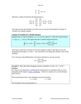 Calculus III

a b
= ad − bc
c d

Therefore, another formula for the determinant is,
∂x ∂x
∂ ( x, y ) ∂u ∂v ∂x ∂y ∂x ∂y
=
=
−
∂ ( u, v ) ∂y ∂y ∂u ∂v ∂v ∂u
∂u ∂v
Now that we have the Jacobian out of the way we can give the formula for change of
variables for a double integral.
Change of Variables for a Double Integral
Suppose that we want to integrate f ( x, y ) over the region R. Under the transformation
x = g ( u , v ) , y = h ( u , v ) the region becomes S and the integral becomes,
∂ ( x, y )

⌠⌠

∫∫ f ( x, y ) dA = ⎮⎮ f ( g ( u, v ) , h ( u, v ) ) ∂ ( u, v ) du dv
D

⌡⌡
S

Note that we used du dv instead of dA in the integral to make it clear that we are now
integrating with respect to u and v. Also note that we are taking the absolute value of the
Jacobian.
If we look just at the differentials in the above formula we can also say that
∂ ( x, y )
dA =
du dv
∂ ( u, v )
Example 2 Show that when changing to polar coordinates we have dA = r dr dθ
Solution
So, what we are doing here is justifying the formula that we used back when we were
integrating with respect to polar coordinates. All that we need to do is use the formula
above for dA.

The transformation here is the standard conversion formulas,
x = r cos θ
y = r sin θ
The Jacobian for this transformation is,

© 2005 Paul Dawkins

177

http://tutorial.math.lamar.edu/terms.asp

 