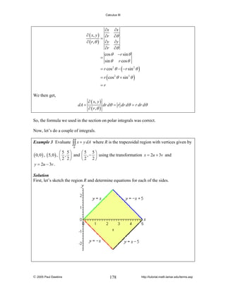 Calculus III

∂x ∂x
∂ ( x, y ) ∂r ∂θ
=
∂ ( r ,θ ) ∂y ∂y
∂r ∂θ
cos θ − r sin θ
=
sin θ r cos θ
= r cos 2 θ − ( − r sin 2 θ )
= r ( cos 2 θ + sin 2 θ )
=r

We then get,
dA =

∂ ( x, y )
dr dθ = r dr dθ = r dr dθ
∂ ( r ,θ )

So, the formula we used in the section on polar integrals was correct.
Now, let’s do a couple of integrals.
Example 3 Evaluate

∫∫ x + y dA where R is the trapezoidal region with vertices given by
R

( 0, 0 ) , ( 5, 0 ) , ⎛
⎜
y = 2u − 3v .

5 5⎞
⎛5 5⎞
, ⎟ and ⎜ , − ⎟ using the transformation x = 2u + 3v and
⎝2 2⎠
⎝2 2⎠

Solution
First, let’s sketch the region R and determine equations for each of the sides.

© 2005 Paul Dawkins

178

http://tutorial.math.lamar.edu/terms.asp

 