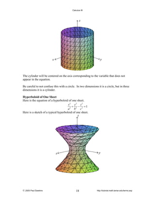 Calculus III

The cylinder will be centered on the axis corresponding to the variable that does not
appear in the equation.
Be careful to not confuse this with a circle. In two dimensions it is a circle, but in three
dimensions it is a cylinder.
Hyperboloid of One Sheet
Here is the equation of a hyperboloid of one sheet.
x2 y 2 z 2
+
− =1
a 2 b2 c 2
Here is a sketch of a typical hyperboloid of one sheet.

© 2005 Paul Dawkins

18

http://tutorial.math.lamar.edu/terms.asp

 