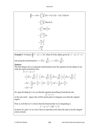 Calculus III

5

5

⌠6
∫∫ x + y dA = ⎮ 0 ∫ 04 ( 2u + 3v ) + ( 2u − 3v ) −12 du dv
⌡
R
5

5

6
= ⌠ ∫ 4 48u du dv
⎮ 0
⌡0
5

5

6
= ⌠ 24u 2 4 dv
⎮
0
⌡0
5

6 75
dv
=⌠
⎮
⌡0 2
5

75 6
= v
2 0
=
Example 4 Evaluate

∫∫ x

2

125
4

− xy + y 2 dA where R is the ellipse given by x 2 − xy + y 2 = 2

R

and using the transformation x = 2 u −

2
2
v.
v, y = 2u+
3
3

Solution
The first thing to do is to plug the transformation into the equation for the ellipse to see
what the region transforms into.
2 = x 2 − xy + y 2
2

⎛
2 ⎞ ⎛
2 ⎞⎛
v⎟ −⎜ 2 u −
v ⎟⎜ 2 u +
=⎜ 2u−
⎜
3 ⎟ ⎜
3 ⎟⎜
⎝
⎠ ⎝
⎠⎝
4
2
2 ⎞
⎛
= 2u 2 −
uv + v 2 − ⎜ 2u 2 − v 2 ⎟ + 2u 2 +
3
3 ⎠
3
⎝

2 ⎞ ⎛
2 ⎞
v⎟ +⎜ 2 u +
v⎟
3 ⎟ ⎜
3 ⎟
⎠ ⎝
⎠
4
2
uv + v 2
3
3

2

= 2u 2 + 2v 2

Or, upon dividing by 2 we see that the equation describing R transforms into
u 2 + v2 = 1
or the unit circle. Again, this will be much easier to integrate over than the original
region.
Note as well that we’ve shown that the function that we’re integrating is
x 2 − xy + y 2 = 2 ( u 2 + v 2 )
in terms of u and v so we won’t have to redo that work when the time to do the integral
comes around.

© 2005 Paul Dawkins

180

http://tutorial.math.lamar.edu/terms.asp

 