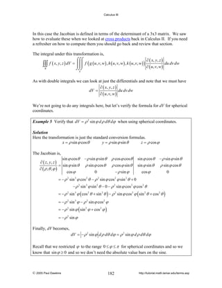 Calculus III

In this case the Jacobian is defined in terms of the determinant of a 3x3 matrix. We saw
how to evaluate these when we looked at cross products back in Calculus II. If you need
a refresher on how to compute them you should go back and review that section.
The integral under this transformation is,
⌠⌠⌠
∂ ( x, y , z )
∫∫∫ f ( x, y, z ) dV = ⎮⎮⎮ f ( g ( u, v, w) , h ( u, v, w) , k ( u, v, w) ) ∂ ( u, v, w) du dv dw
R
⌡⌡⌡
S

As with double integrals we can look at just the differentials and note that we must have
∂ ( x, y , z )
dV =
du dv dw
∂ ( u , v, w )
We’re not going to do any integrals here, but let’s verify the formula for dV for spherical
coordinates.
Example 5 Verify that dV = ρ 2 sin ϕ d ρ dθ dϕ when using spherical coordinates.
Solution
Here the transformation is just the standard conversion formulas.
x = ρ sin ϕ cos θ
y = ρ sin ϕ sin θ
z = ρ cos ϕ

The Jacobian is,

sin ϕ cos θ
∂ ( z , y, z )
= sin ϕ sin θ
∂ ( ρ ,θ , ϕ )
cos ϕ

− ρ sin ϕ sin θ

ρ cos ϕ cos θ
ρ cos ϕ sin θ
− ρ sin ϕ

ρ sin ϕ cos θ
0

sin ϕ cos θ

− ρ sin ϕ sin θ

sin ϕ sin θ

ρ sin ϕ cos θ

cos ϕ

0

= − ρ sin ϕ cos θ − ρ sin ϕ cos ϕ sin θ + 0
2

3

2

2

2

2

− ρ 2 sin 3 ϕ sin 2 θ − 0 − ρ 2 sin ϕ cos 2 ϕ cos 2 θ
= − ρ 2 sin 3 ϕ ( cos 2 θ + sin 2 θ ) − ρ 2 sin ϕ cos 2 ϕ ( sin 2 θ + cos 2 θ )
= − ρ 2 sin 3 ϕ − ρ 2 sin ϕ cos 2 ϕ
= − ρ 2 sin ϕ ( sin 2 ϕ + cos 2 ϕ )
= − ρ 2 sin ϕ

Finally, dV becomes,
dV = − ρ 2 sin ϕ d ρ dθ dϕ = ρ 2 sin ϕ d ρ dθ dϕ

Recall that we restricted ϕ to the range 0 ≤ ϕ ≤ π for spherical coordinates and so we
know that sin ϕ ≥ 0 and so we don’t need the absolute value bars on the sine.

© 2005 Paul Dawkins

182

http://tutorial.math.lamar.edu/terms.asp

 