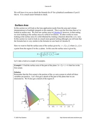 Calculus III

We will leave it to you to check the formula for dV for cylindrical coordinates if you’d
like to. It is a much easier formula to check.

Surface Area
In this section we will look at the lone application (aside from the area and volume
interpretations) of multiple integrals in this material. This is not the first time that we’ve
looked at surface area We first saw surface area in Calculus II, however, in that setting
we were looking at the surface area of a solid of revolution. In other words we were
looking at the surface area of a solid obtained by rotating a function about the x or y axis.
In this section we want to look at a much more general setting although you will note that
the formula here is very similar to the formula we saw back in Calculus II.
Here we want to find the surface area of the surface given by z = f ( x, y ) where ( x, y ) is
a point from the region D in the xy-plane. In this case the surface area is given by,
S = ⌠⌠
⌡⌡

[ fx ]

2

2

+ ⎡ f y ⎤ + 1 dA
⎣ ⎦

D

Let’s take a look at a couple of examples.
Example 1 Find the surface area of the part of the plane 3x + 2 y + z = 6 that lies in the
first octant.
Solution
Remember that the first octant is the portion of the xyz-axis system in which all three
variables are positive. Let’s first get a sketch of the part of the plane that we are
interested in. We’ll also get a sketch of the region D.

© 2005 Paul Dawkins

183

http://tutorial.math.lamar.edu/terms.asp

 