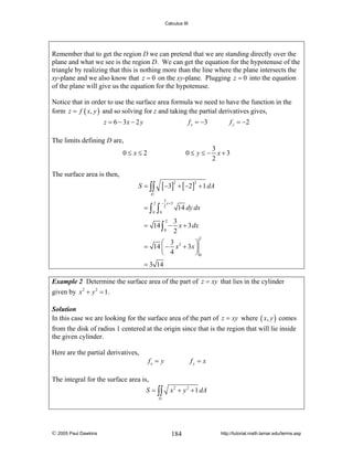 Calculus III

Remember that to get the region D we can pretend that we are standing directly over the
plane and what we see is the region D. We can get the equation for the hypotenuse of the
triangle by realizing that this is nothing more than the line where the plane intersects the
xy-plane and we also know that z = 0 on the xy-plane. Plugging z = 0 into the equation
of the plane will give us the equation for the hypotenuse.
Notice that in order to use the surface area formula we need to have the function in the
form z = f ( x, y ) and so solving for z and taking the partial derivatives gives,
z = 6 − 3x − 2 y

f x = −3

f y = −2

The limits defining D are,
3
0≤ y ≤ − x+3
2

0≤ x≤2
The surface area is then,

[ −3] + [ −2]

S = ∫∫

2

2

+ 1 dA

D

=∫

2
0

∫

3
− x +3
2
0

14 dy dx

2
3
= 14 ∫ − x + 3 dx
0
2
2

⎛ 3
⎞
= 14 ⎜ − x 2 + 3x ⎟
⎝ 4
⎠0
= 3 14

Example 2 Determine the surface area of the part of z = xy that lies in the cylinder

given by x 2 + y 2 = 1 .
Solution
In this case we are looking for the surface area of the part of z = xy where ( x, y ) comes

from the disk of radius 1 centered at the origin since that is the region that will lie inside
the given cylinder.
Here are the partial derivatives,
fx = y

fy = x

The integral for the surface area is,
S = ∫∫

x 2 + y 2 + 1 dA

D

© 2005 Paul Dawkins

184

http://tutorial.math.lamar.edu/terms.asp

 