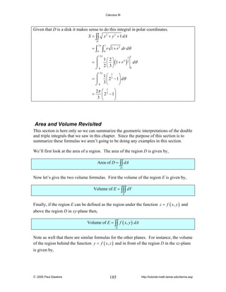 Calculus III

Given that D is a disk it makes sense to do this integral in polar coordinates.
S = ∫∫

x 2 + y 2 + 1 dA

D

=∫

2π
0

∫

1
0

r 1 + r 2 dr dθ

2π

3
⌠ 1⎛2⎞
2 2
=⎮
⎜ ⎟ (1 + r ) dθ
0
⌡0 2 ⎝ 3 ⎠
1

2π

⌠ 1⎛ 3 ⎞
2
=⎮
⎜ 2 − 1 ⎟ dθ
3⎝
⌡0
⎠
=

2π
3

⎛ 3 ⎞
2
⎜ 2 − 1⎟
⎝
⎠

Area and Volume Revisited
This section is here only so we can summarize the geometric interpretations of the double
and triple integrals that we saw in this chapter. Since the purpose of this section is to
summarize these formulas we aren’t going to be doing any examples in this section.
We’ll first look at the area of a region. The area of the region D is given by,
Area of D = ∫∫ dA
D

Now let’s give the two volume formulas. First the volume of the region E is given by,
Volume of E = ∫∫∫ dV
E

Finally, if the region E can be defined as the region under the function z = f ( x, y ) and
above the region D in xy-plane then,
Volume of E = ∫∫ f ( x, y ) dA
D

Note as well that there are similar formulas for the other planes. For instance, the volume
of the region behind the function y = f ( x, z ) and in front of the region D in the xz-plane
is given by,

© 2005 Paul Dawkins

185

http://tutorial.math.lamar.edu/terms.asp

 