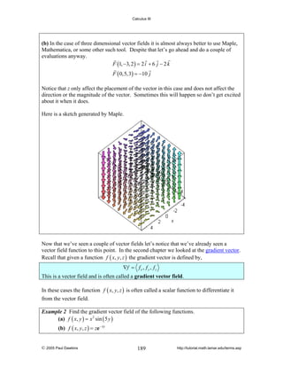 Calculus III

(b) In the case of three dimensional vector fields it is almost always better to use Maple,
Mathematica, or some other such tool. Despite that let’s go ahead and do a couple of
evaluations anyway.
F (1, −3, 2 ) = 2 i + 6 j − 2 k
F ( 0,5,3) = −10 j
Notice that z only affect the placement of the vector in this case and does not affect the
direction or the magnitude of the vector. Sometimes this will happen so don’t get excited
about it when it does.
Here is a sketch generated by Maple.

Now that we’ve seen a couple of vector fields let’s notice that we’ve already seen a
vector field function to this point. In the second chapter we looked at the gradient vector.
Recall that given a function f ( x, y, z ) the gradient vector is defined by,
∇f = f x , f y , f z
This is a vector field and is often called a gradient vector field.
In these cases the function f ( x, y, z ) is often called a scalar function to differentiate it
from the vector field.
Example 2 Find the gradient vector field of the following functions.
(a) f ( x, y ) = x 2 sin ( 5 y )

(b) f ( x, y, z ) = ze − xy

© 2005 Paul Dawkins

189

http://tutorial.math.lamar.edu/terms.asp

 