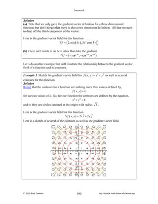 Calculus III

Solution
(a) Note that we only gave the gradient vector definition for a three dimensional
function, but don’t forget that there is also a two dimension definition. All that we need
to drop off the third component of the vector.

Here is the gradient vector field for this function.
∇f = 2 x sin ( 5 y ) ,5 x 2 cos ( 5 y )

(b) There isn’t much to do here other than take the gradient.
∇f = − yze− xy , − xze − xy , e − xy
Let’s do another example that will illustrate the relationship between the gradient vector
field of a function and its contours.
Example 3 Sketch the gradient vector field for f ( x, y ) = x 2 + y 2 as well as several
contours for this function.
Solution
Recall that the contours for a function are nothing more than curves defined by,
f ( x, y ) = k

for various values of k. So, for our function the contours are defined by the equation,
x2 + y 2 = k
and so they are circles centered at the origin with radius

k.

Here is the gradient vector field for this function.
∇ f ( x, y ) = 2 x i + 2 y j
Here is a sketch of several of the contours as well as the gradient vector field.

© 2005 Paul Dawkins

190

http://tutorial.math.lamar.edu/terms.asp

 
