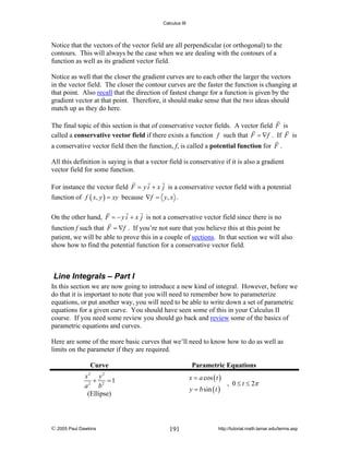 Calculus III

Notice that the vectors of the vector field are all perpendicular (or orthogonal) to the
contours. This will always be the case when we are dealing with the contours of a
function as well as its gradient vector field.
Notice as well that the closer the gradient curves are to each other the larger the vectors
in the vector field. The closer the contour curves are the faster the function is changing at
that point. Also recall that the direction of fastest change for a function is given by the
gradient vector at that point. Therefore, it should make sense that the two ideas should
match up as they do here.
The final topic of this section is that of conservative vector fields. A vector field F is
called a conservative vector field if there exists a function f such that F = ∇f . If F is
a conservative vector field then the function, f, is called a potential function for F .
All this definition is saying is that a vector field is conservative if it is also a gradient
vector field for some function.
For instance the vector field F = y i + x j is a conservative vector field with a potential
function of f ( x, y ) = xy because ∇f = y, x .
On the other hand, F = − y i + x j is not a conservative vector field since there is no
function f such that F = ∇f . If you’re not sure that you believe this at this point be
patient, we will be able to prove this in a couple of sections. In that section we will also
show how to find the potential function for a conservative vector field.

Line Integrals – Part I
In this section we are now going to introduce a new kind of integral. However, before we
do that it is important to note that you will need to remember how to parameterize
equations, or put another way, you will need to be able to write down a set of parametric
equations for a given curve. You should have seen some of this in your Calculus II
course. If you need some review you should go back and review some of the basics of
parametric equations and curves.
Here are some of the more basic curves that we’ll need to know how to do as well as
limits on the parameter if they are required.

Curve

Parametric Equations
x = a cos ( t )

x2 y 2
+
=1
a 2 b2
(Ellipse)

© 2005 Paul Dawkins

y = b sin ( t )

191

, 0 ≤ t ≤ 2π

http://tutorial.math.lamar.edu/terms.asp

 