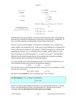 Calculus III

x = r cos ( t )

x2 + y 2 = r 2
(Circle)

y = r sin ( t )
x=t

y = f ( x)
x = g ( y)

, 0 ≤ t ≤ 2π

y = f (t )
x = g (t )

y =t
r ( t ) = (1 − t ) x0 , y0 , z0 + t x1 , y1 , z1 , 0 ≤ t ≤ 1
or

Line Segment From
( x0 , y0 , z0 ) to ( x1 , y1 , z1 )

x = (1 − t ) x0 + t x1
y = (1 − t ) y0 + t y1 , 0 ≤ t ≤ 1
z = (1 − t ) z0 + t z1

With the final one we gave both the vector form of the equation as well as the parametric
form and if we need the two-dimensional version then we just drop the z components. In
fact, we will be using the two-dimensional version of this in this section.
Now let’s move on to line integrals. In Calculus I we integrated f ( x ) , a function of a
single variable, over an interval [ a, b ] . In this case we were thinking of x as taking all the
values in this interval starting at a and ending at b. With line integrals we will start with
integrating the function f ( x, y ) , a function of two variables, and the values of x and y
that we’re going to use will be the points, ( x, y ) , that lie on a curve C. Note that this is
different from the double integrals that we were working with in the previous chapter
where the points came out of some two-dimensional region.
Let’s start with the curve C that the points come from. We will assume that the curve is
smooth (defined shortly) and is given by the parametric equations,
x = h (t )
y = g (t )
a≤t ≤b
We will often want to write the parameterization of the curve as a vector function. In this
case the curve is given by,
r (t ) = h (t ) i + g (t ) j
a≤t≤b
The curve is called smooth if r ′ ( t ) is continuous and r ′ ( t ) ≠ 0 for all t.
The line integral of f ( x, y ) along C is denoted by,

∫ f ( x, y ) ds

C

We use a ds here to acknowledge the fact that we are moving along the curve, C, instead
of the x-axis (denoted by dx) or the y-axis (denoted by dy). Because of the ds this is
sometimes called the line integral of f with respect to arc length.
© 2005 Paul Dawkins

192

http://tutorial.math.lamar.edu/terms.asp

 