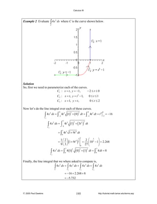 Calculus III

Example 2 Evaluate ∫ 4 x 3 ds where C is the curve shown below.
C

Solution
So, first we need to parameterize each of the curves.
C1 : x = t , y = −1,
−2≤t ≤ 0

C2 : x = t , y = t 3 − 1,

0 ≤ t ≤1

C3 : x = 1, y = t ,

0≤t ≤2

Now let’s do the line integral over each of these curves.

∫ 4x

C1

3

(1) + ( 0 )

0

ds = ∫ 4t 3

2

−2

1

3
⎮ 3
∫ 4 x ds = ⌠ 0 4t
⌡
C

(1)

2

0

0

−2

−2

dt = ∫ 4t 3 dt = t 4

2

= −16

+ ( 3t 2 ) dt
2

2

1

= ∫ 4t 3 1 + 9t 4 dt
0

1

3
1⎛2⎞
2 ⎛ 3 ⎞
2
= ⎜ ⎟ (1 + 9t 4 ) 2 =
⎜ 10 − 1⎟ = 2.268
9⎝3⎠
27 ⎝
⎠
0
3
∫ 4 x ds = ∫ 4 (1)
2

0

3

( 0 ) + (1)
2

C3

2

2

dt = ∫ 4 dt = 8
0

Finally, the line integral that we where asked to compute is,
3
3
3
3
∫ 4 x ds = ∫ 4 x ds + ∫ 4 x ds + ∫ 4 x ds
C

C1

C2

C3

= −16 + 2.268 + 8
= −5.732

© 2005 Paul Dawkins

195

http://tutorial.math.lamar.edu/terms.asp

 
